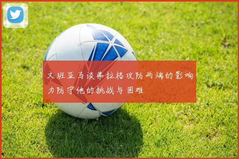文班亚马谈弗拉格攻防两端的影响力防守他的挑战与困难