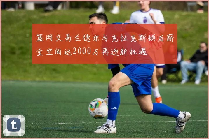 篮网交易兰德尔与克拉克斯顿后薪金空间达2000万再迎新机遇