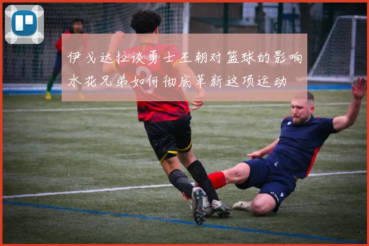 伊戈达拉谈勇士王朝对篮球的影响水花兄弟如何彻底革新这项运动