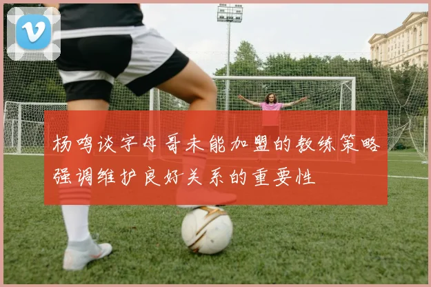 杨鸣谈字母哥未能加盟的教练策略强调维护良好关系的重要性