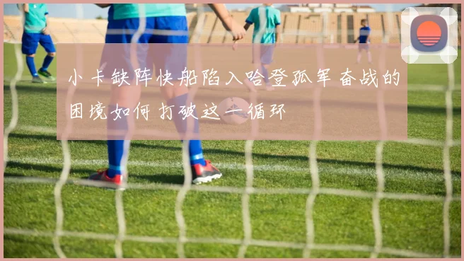 小卡缺阵快船陷入哈登孤军奋战的困境如何打破这一循环