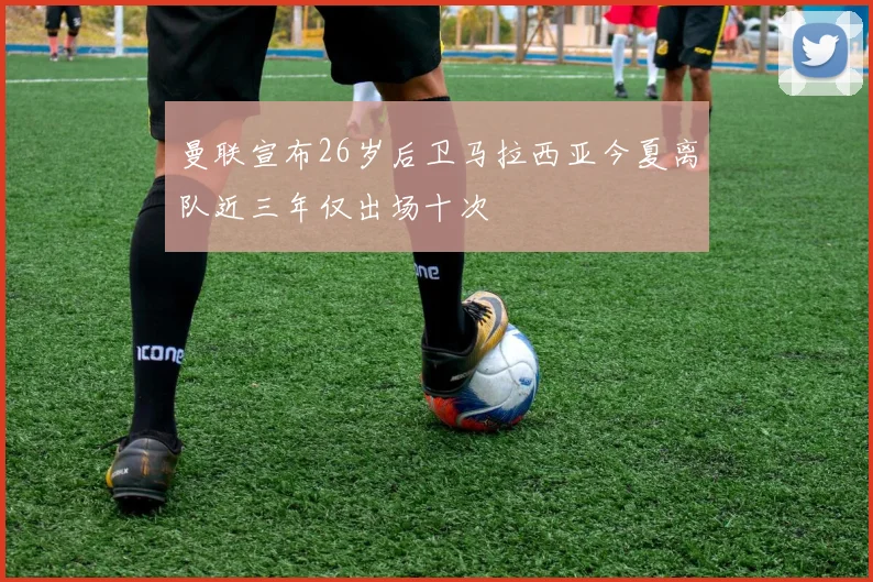 曼联宣布26岁后卫马拉西亚今夏离队近三年仅出场十次