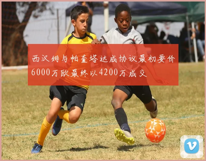 西汉姆与帕奎塔达成协议最初要价6000万欧最终以4200万成交