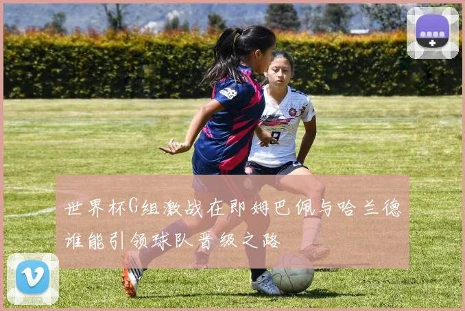 世界杯G组激战在即姆巴佩与哈兰德谁能引领球队晋级之路