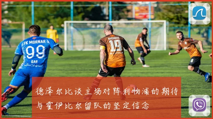 德泽尔比谈主场对阵利物浦的期待与霍伊比尔留队的坚定信念