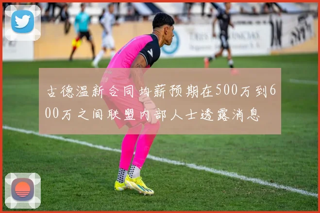 古德温新合同均薪预期在500万到600万之间联盟内部人士透露消息