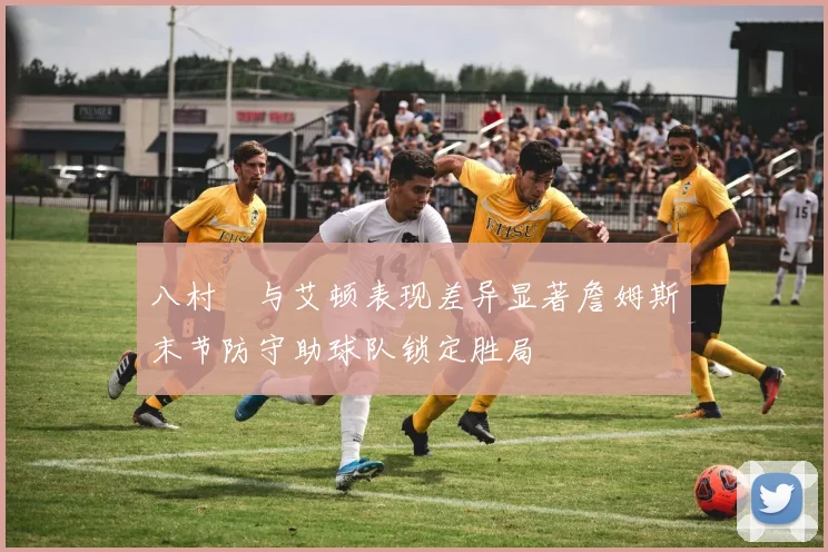 八村塁与艾顿表现差异显著詹姆斯末节防守助球队锁定胜局