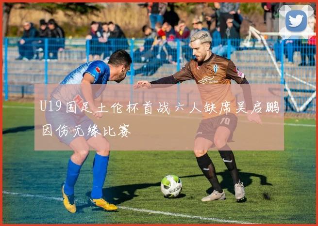 U19国足土伦杯首战六人缺席吴启鹏因伤无缘比赛