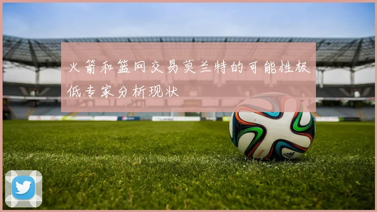 火箭和篮网交易莫兰特的可能性极低专家分析现状
