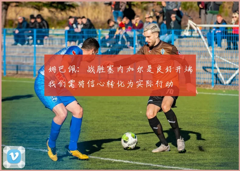 姆巴佩：战胜塞内加尔是良好开端我们需将信心转化为实际行动