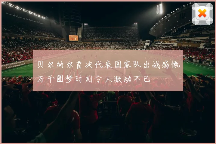 贝尔纳尔首次代表国家队出战感慨万千圆梦时刻令人激动不已