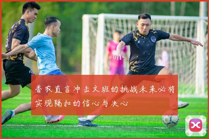 香农直言冲击文班的挑战未来必将实现隔扣的信心与决心
