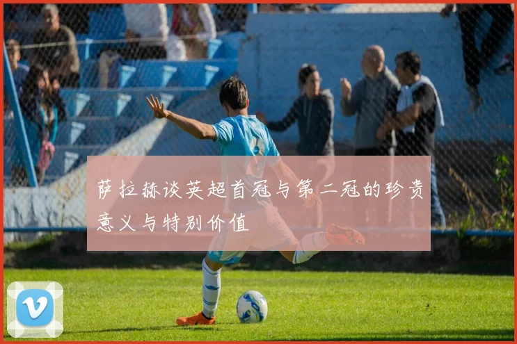 萨拉赫谈英超首冠与第二冠的珍贵意义与特别价值