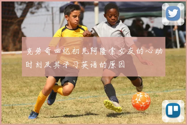 克劳奇回忆初见阿隆索女友的心动时刻及其学习英语的原因