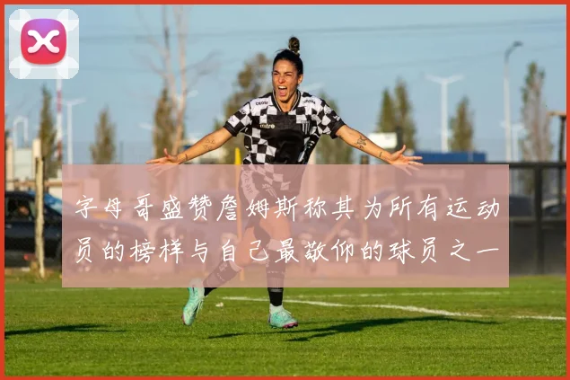 字母哥盛赞詹姆斯称其为所有运动员的榜样与自己最敬仰的球员之一