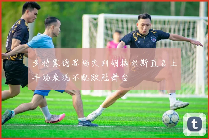 多特蒙德客场失利胡梅尔斯直言上半场表现不配欧冠舞台