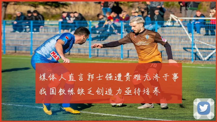 媒体人直言郭士强遭责难无济于事我国教练缺乏创造力亟待培养
