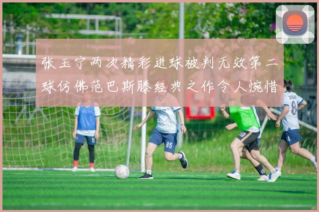 张玉宁两次精彩进球被判无效第二球仿佛范巴斯滕经典之作令人惋惜