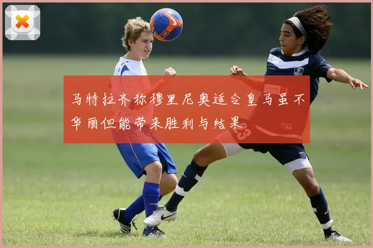 马特拉齐称穆里尼奥适合皇马虽不华丽但能带来胜利与结果