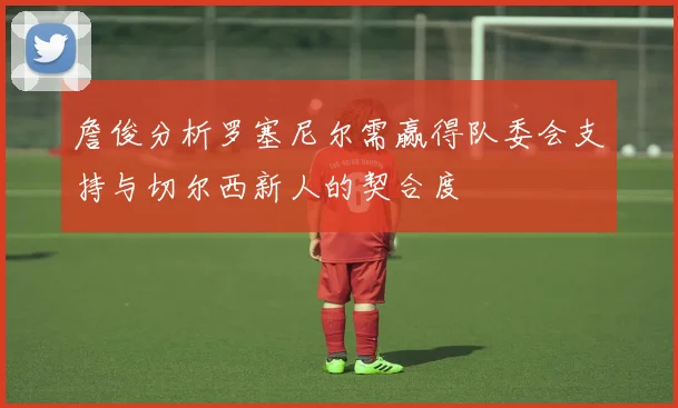 詹俊分析罗塞尼尔需赢得队委会支持与切尔西新人的契合度